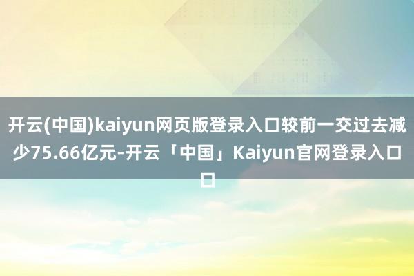 开云(中国)kaiyun网页版登录入口较前一交过去减少75.66亿元-开云「中国」Kaiyun官网登录入口