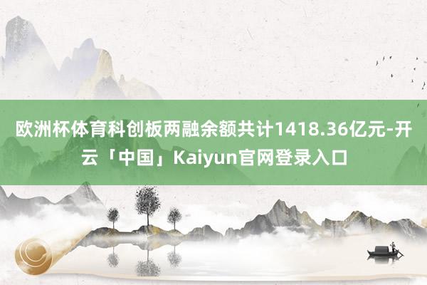 欧洲杯体育科创板两融余额共计1418.36亿元-开云「中国」Kaiyun官网登录入口