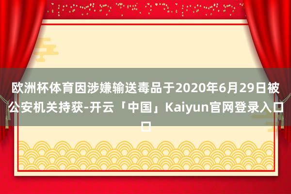 欧洲杯体育因涉嫌输送毒品于2020年6月29日被公安机关持获-开云「中国」Kaiyun官网登录入口