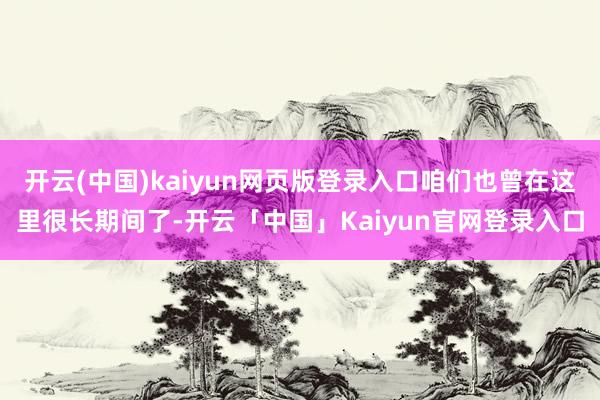 开云(中国)kaiyun网页版登录入口咱们也曾在这里很长期间了-开云「中国」Kaiyun官网登录入口