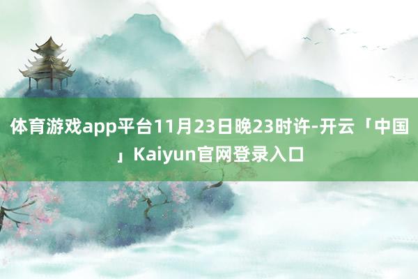 体育游戏app平台11月23日晚23时许-开云「中国」Kaiyun官网登录入口