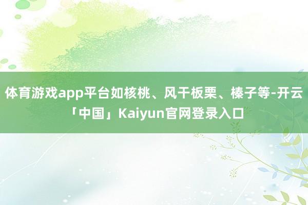 体育游戏app平台如核桃、风干板栗、榛子等-开云「中国」Kaiyun官网登录入口