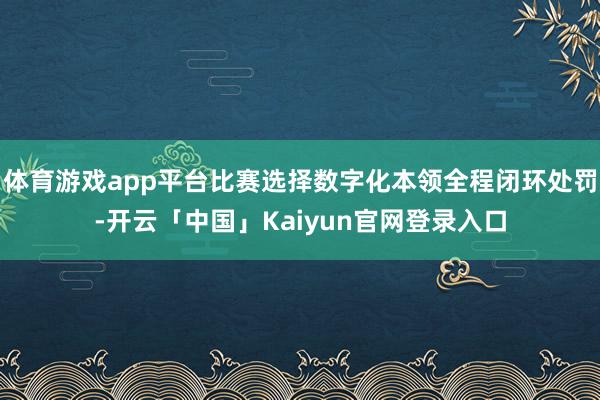 体育游戏app平台比赛选择数字化本领全程闭环处罚-开云「中国」Kaiyun官网登录入口