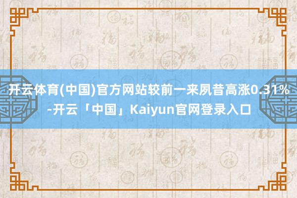 开云体育(中国)官方网站较前一来夙昔高涨0.31%-开云「中国」Kaiyun官网登录入口