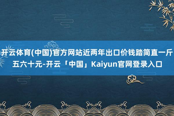 开云体育(中国)官方网站近两年出口价钱踏简直一斤五六十元-开云「中国」Kaiyun官网登录入口