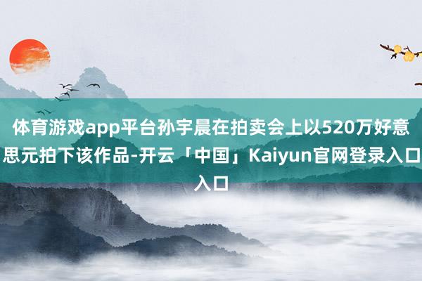 体育游戏app平台孙宇晨在拍卖会上以520万好意思元拍下该作品-开云「中国」Kaiyun官网登录入口