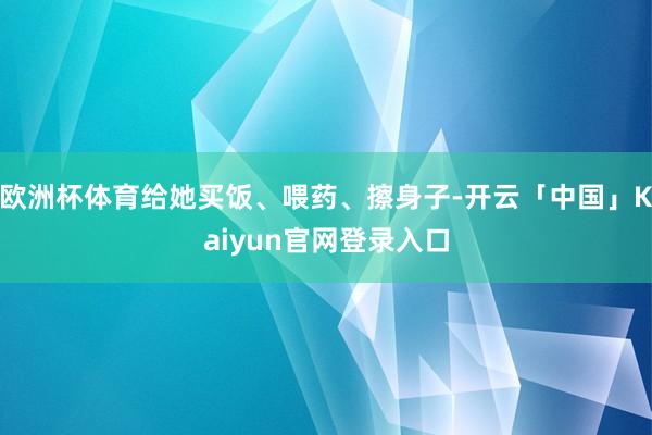 欧洲杯体育给她买饭、喂药、擦身子-开云「中国」Kaiyun官网登录入口