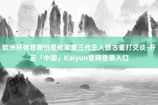 欧洲杯体育哪怕是他家里三代王人跟古董打交谈-开云「中国」Kaiyun官网登录入口