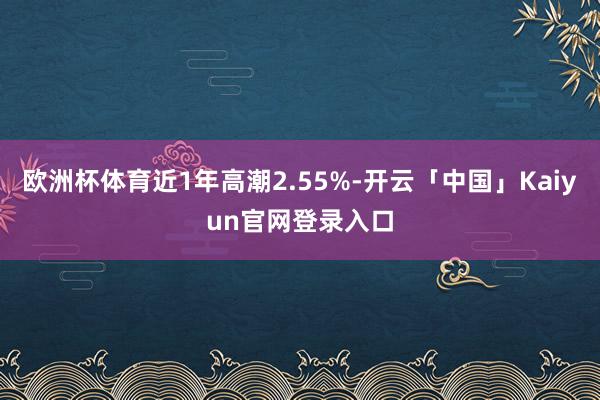 欧洲杯体育近1年高潮2.55%-开云「中国」Kaiyun官网登录入口