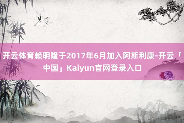 开云体育赖明隆于2017年6月加入阿斯利康-开云「中国」Kaiyun官网登录入口