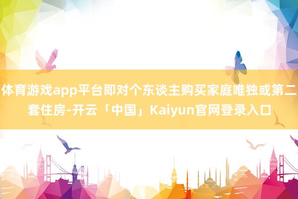 体育游戏app平台即对个东谈主购买家庭唯独或第二套住房-开云「中国」Kaiyun官网登录入口