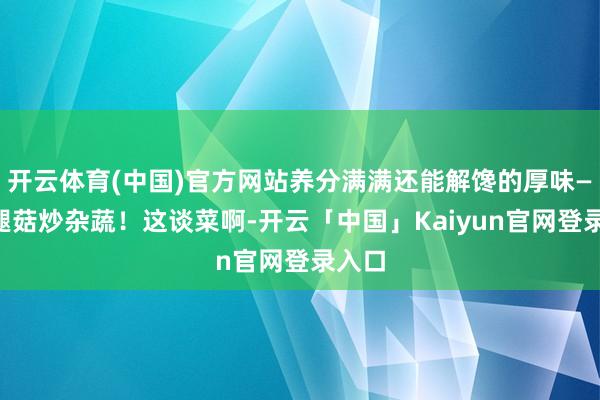 开云体育(中国)官方网站养分满满还能解馋的厚味——鸡腿菇炒杂蔬！这谈菜啊-开云「中国」Kaiyun官网登录入口