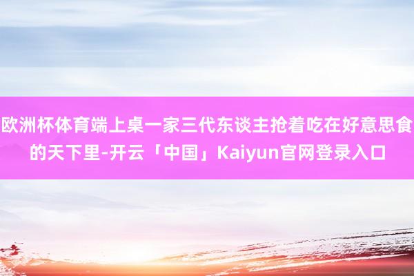 欧洲杯体育端上桌一家三代东谈主抢着吃在好意思食的天下里-开云「中国」Kaiyun官网登录入口