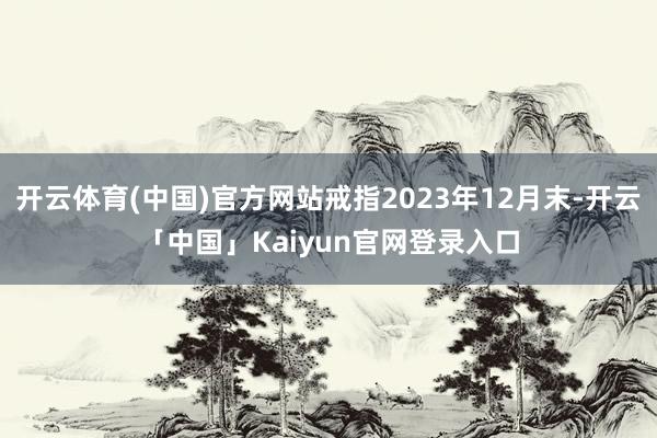 开云体育(中国)官方网站戒指2023年12月末-开云「中国」Kaiyun官网登录入口