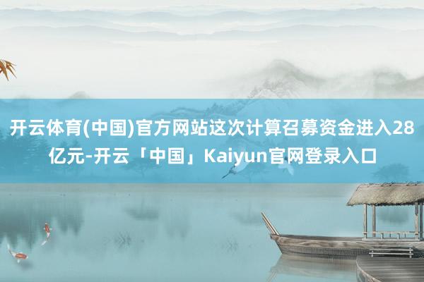 开云体育(中国)官方网站这次计算召募资金进入28亿元-开云「中国」Kaiyun官网登录入口