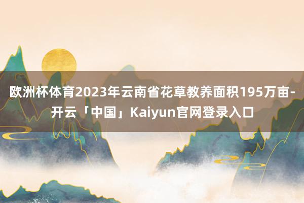 欧洲杯体育2023年云南省花草教养面积195万亩-开云「中国」Kaiyun官网登录入口