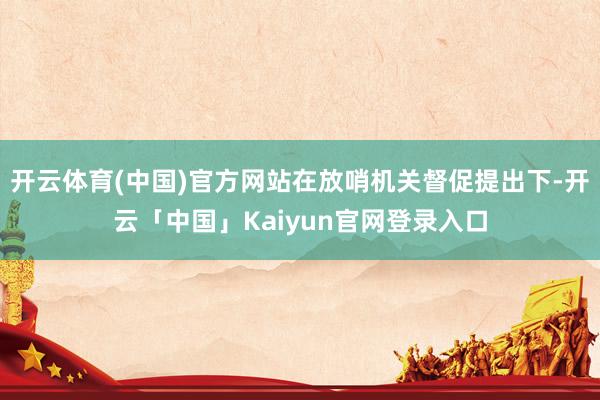 开云体育(中国)官方网站在放哨机关督促提出下-开云「中国」Kaiyun官网登录入口