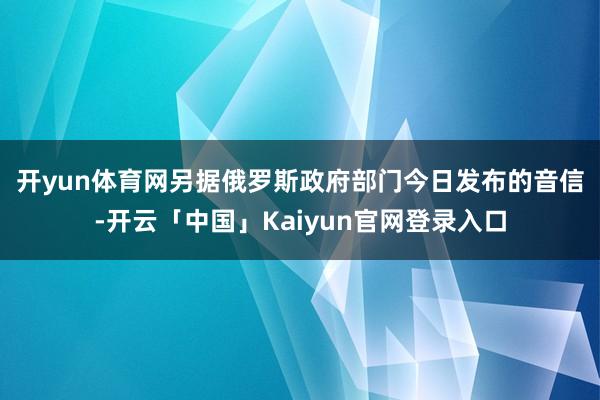 开yun体育网　　另据俄罗斯政府部门今日发布的音信-开云「中国」Kaiyun官网登录入口