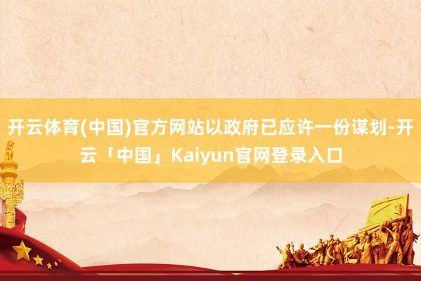 开云体育(中国)官方网站以政府已应许一份谋划-开云「中国」Kaiyun官网登录入口