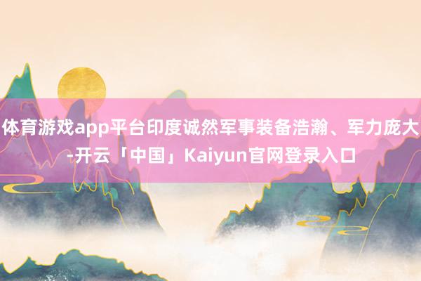 体育游戏app平台印度诚然军事装备浩瀚、军力庞大-开云「中国」Kaiyun官网登录入口