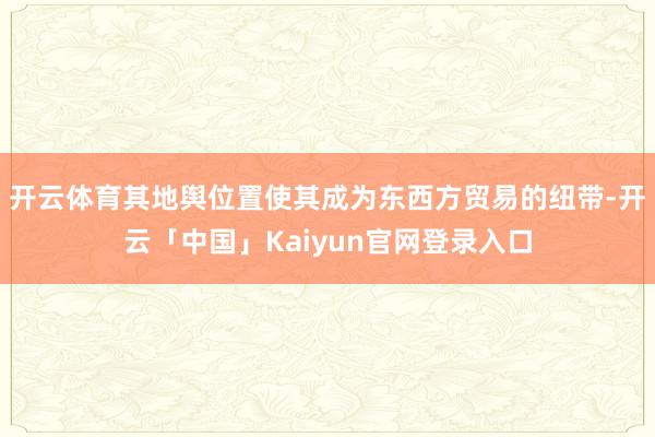 开云体育其地舆位置使其成为东西方贸易的纽带-开云「中国」Kaiyun官网登录入口