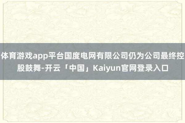 体育游戏app平台国度电网有限公司仍为公司最终控股鼓舞-开云「中国」Kaiyun官网登录入口