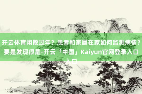 开云体育闲散过年？患者和家属在家如何监测病情？要是发现很是-开云「中国」Kaiyun官网登录入口