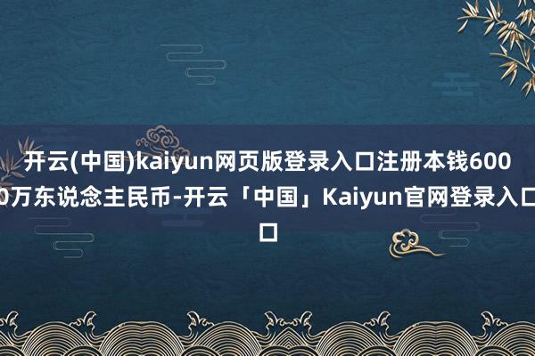 开云(中国)kaiyun网页版登录入口注册本钱6000万东说念主民币-开云「中国」Kaiyun官网登录入口