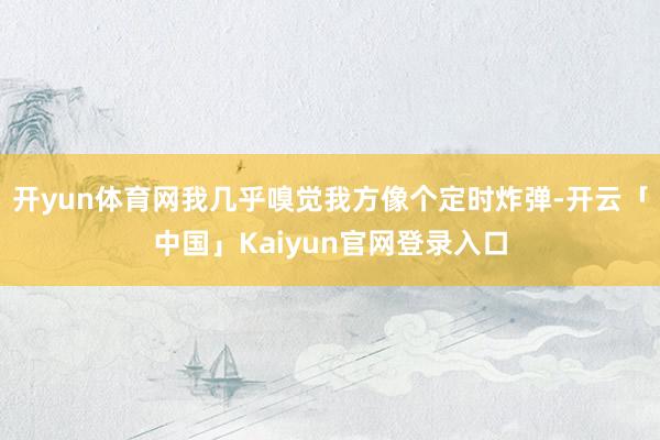 开yun体育网我几乎嗅觉我方像个定时炸弹-开云「中国」Kaiyun官网登录入口