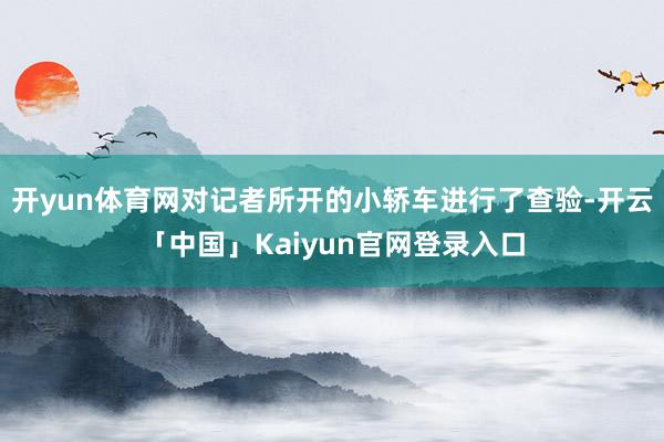 开yun体育网对记者所开的小轿车进行了查验-开云「中国」Kaiyun官网登录入口