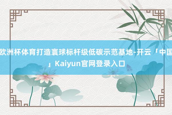 欧洲杯体育打造寰球标杆级低碳示范基地-开云「中国」Kaiyun官网登录入口