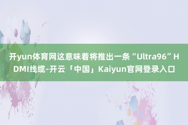 开yun体育网这意味着将推出一条“Ultra96”HDMI线缆-开云「中国」Kaiyun官网登录入口