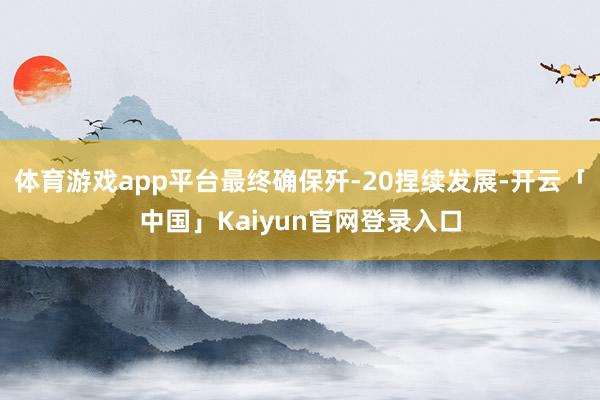 体育游戏app平台最终确保歼-20捏续发展-开云「中国」Kaiyun官网登录入口