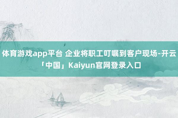 体育游戏app平台 企业将职工叮嘱到客户现场-开云「中国」Kaiyun官网登录入口