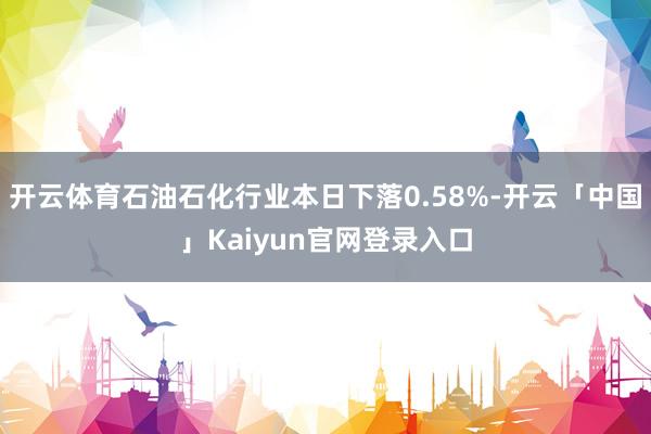 开云体育石油石化行业本日下落0.58%-开云「中国」Kaiyun官网登录入口