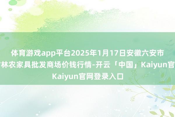 体育游戏app平台2025年1月17日安徽六安市裕安区紫竹林农家具批发商场价钱行情-开云「中国」Kaiyun官网登录入口