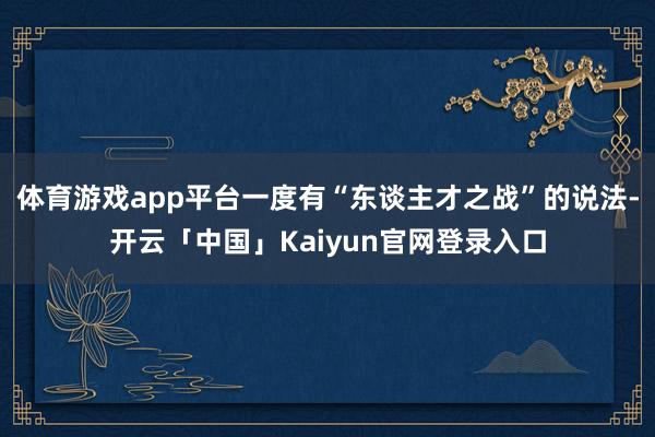 体育游戏app平台一度有“东谈主才之战”的说法-开云「中国」Kaiyun官网登录入口