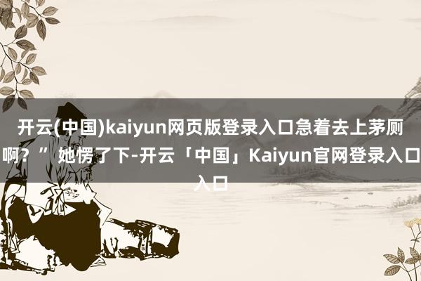 开云(中国)kaiyun网页版登录入口急着去上茅厕啊？” 她愣了下-开云「中国」Kaiyun官网登录入口