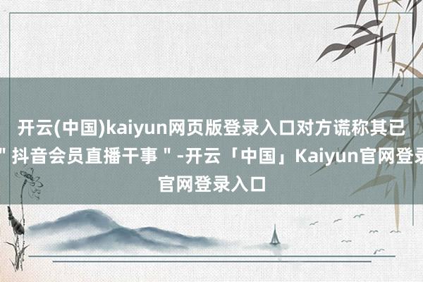 开云(中国)kaiyun网页版登录入口对方谎称其已绽放＂抖音会员直播干事＂-开云「中国」Kaiyun官网登录入口