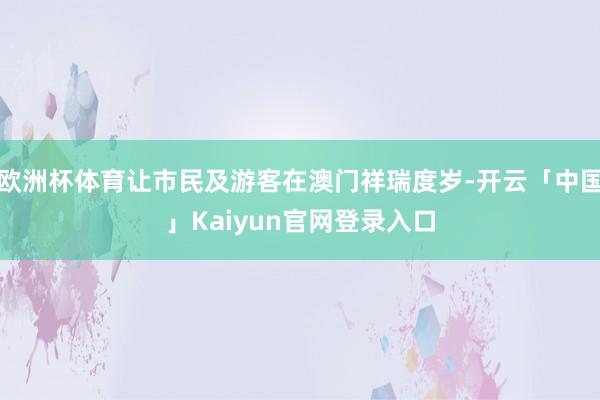 欧洲杯体育让市民及游客在澳门祥瑞度岁-开云「中国」Kaiyun官网登录入口