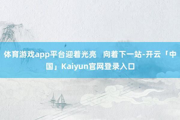 体育游戏app平台迎着光亮   向着下一站-开云「中国」Kaiyun官网登录入口