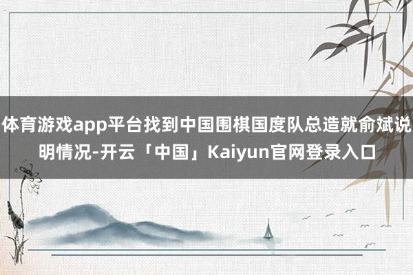 体育游戏app平台找到中国围棋国度队总造就俞斌说明情况-开云「中国」Kaiyun官网登录入口