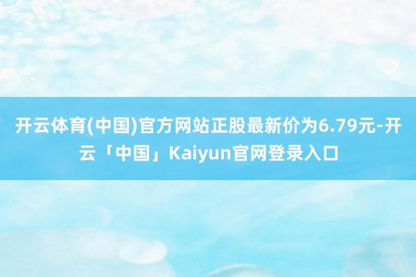 开云体育(中国)官方网站正股最新价为6.79元-开云「中国」Kaiyun官网登录入口