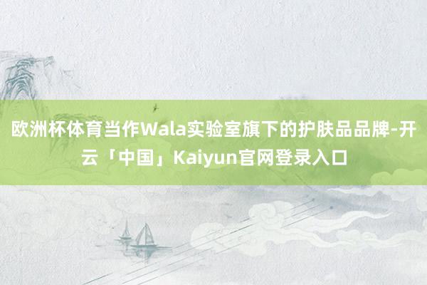 欧洲杯体育当作Wala实验室旗下的护肤品品牌-开云「中国」Kaiyun官网登录入口
