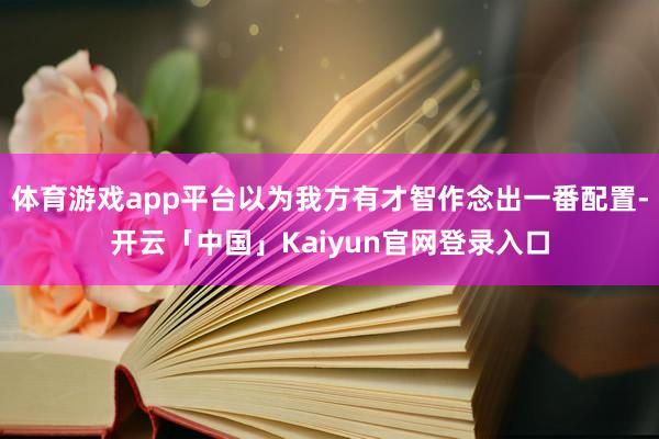 体育游戏app平台以为我方有才智作念出一番配置-开云「中国」Kaiyun官网登录入口