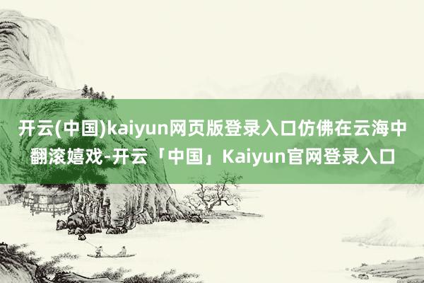 开云(中国)kaiyun网页版登录入口仿佛在云海中翻滚嬉戏-开云「中国」Kaiyun官网登录入口