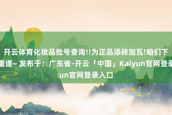 开云体育化妆品批号查询!!为正品添砖加瓦!咱们下一期重逢~ 发布于：广东省-开云「中国」Kaiyun官网登录入口