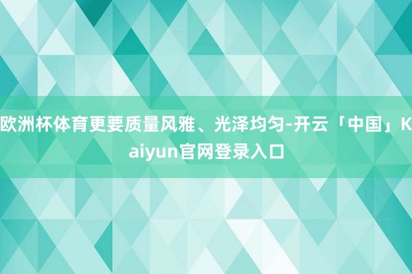 欧洲杯体育更要质量风雅、光泽均匀-开云「中国」Kaiyun官网登录入口