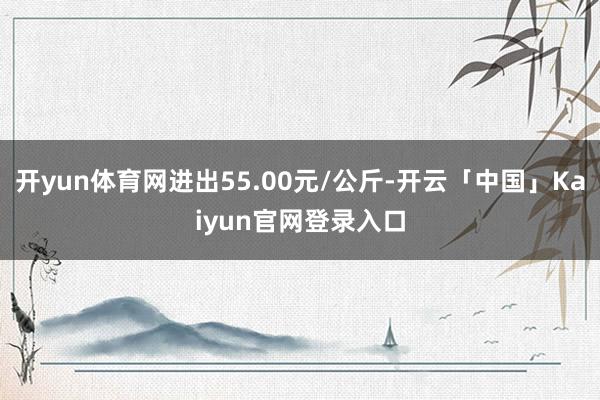 开yun体育网进出55.00元/公斤-开云「中国」Kaiyun官网登录入口