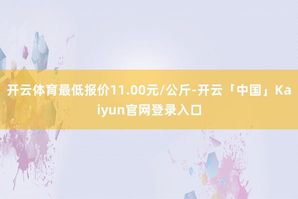 开云体育最低报价11.00元/公斤-开云「中国」Kaiyun官网登录入口